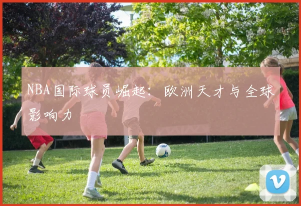NBA国际球员崛起：欧洲天才与全球影响力