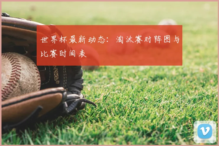 世界杯最新动态：淘汰赛对阵图与比赛时间表