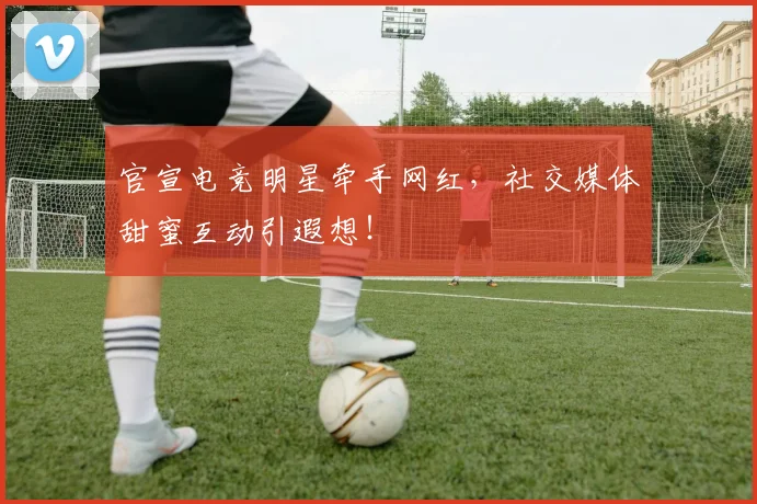 官宣电竞明星牵手网红，社交媒体甜蜜互动引遐想！