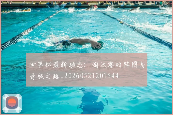世界杯最新动态：淘汰赛对阵图与晋级之路_20260521201544