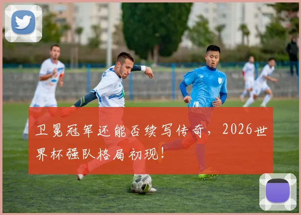 卫冕冠军还能否续写传奇，2026世界杯强队格局初现！