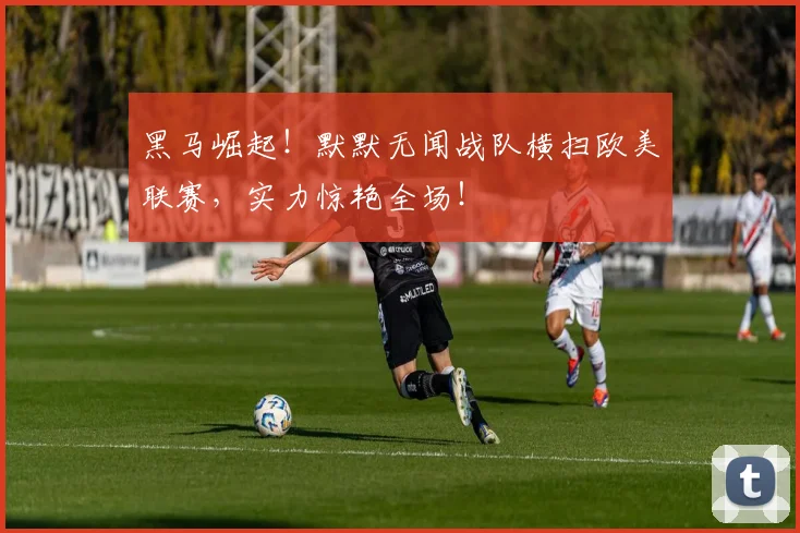 黑马崛起！默默无闻战队横扫欧美联赛，实力惊艳全场！