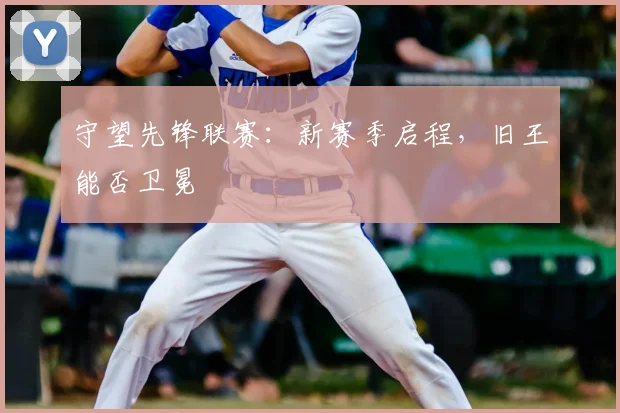守望先锋联赛：新赛季启程，旧王能否卫冕