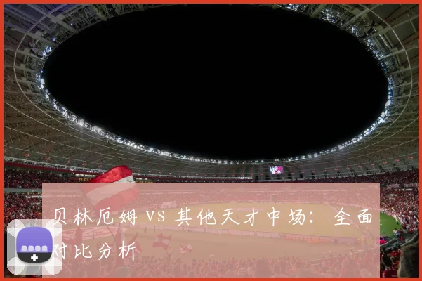 贝林厄姆 vs 其他天才中场：全面对比分析