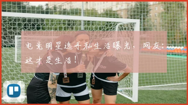 电竞明星选手私生活曝光，网友：这才是生活！